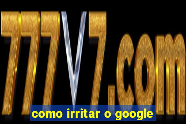 como irritar o google