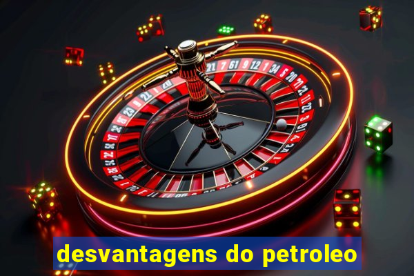 desvantagens do petroleo