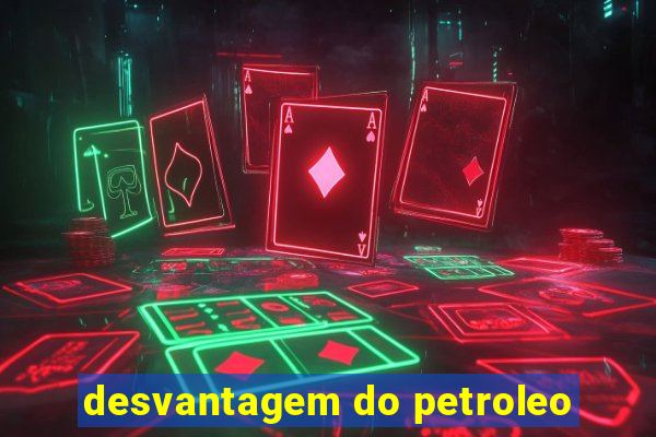 desvantagem do petroleo